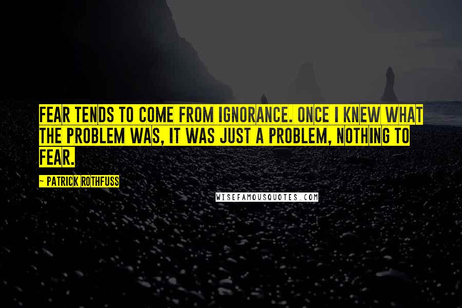 Patrick Rothfuss Quotes: Fear tends to come from ignorance. Once I knew what the problem was, it was just a problem, nothing to fear.