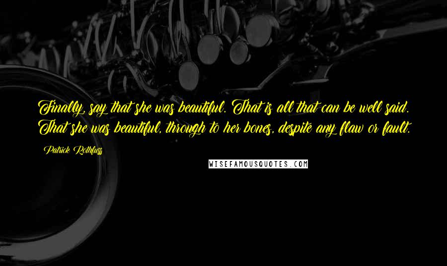 Patrick Rothfuss Quotes: Finally, say that she was beautiful. That is all that can be well said. That she was beautiful, through to her bones, despite any flaw or fault.