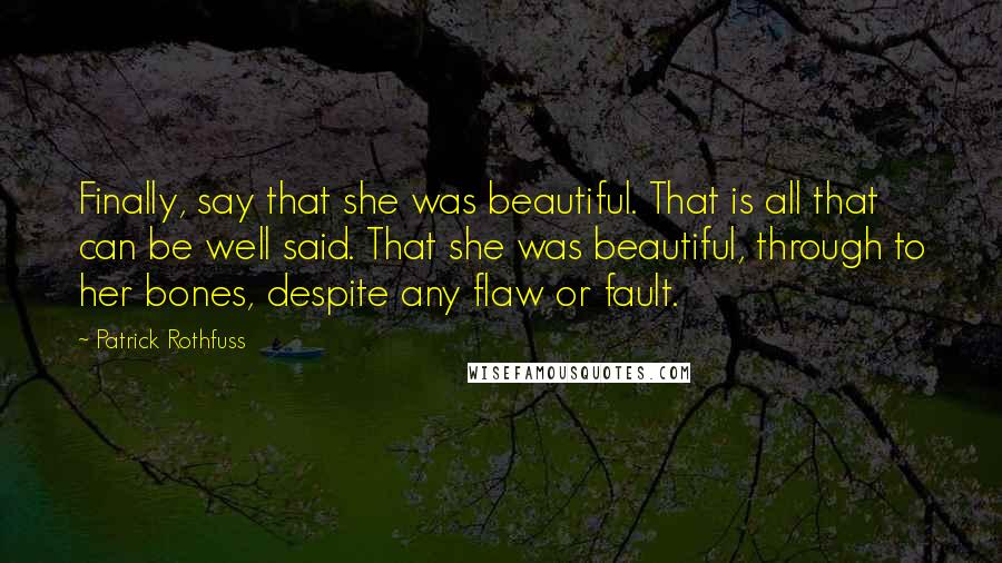 Patrick Rothfuss Quotes: Finally, say that she was beautiful. That is all that can be well said. That she was beautiful, through to her bones, despite any flaw or fault.