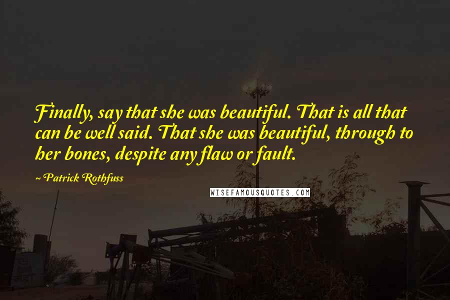 Patrick Rothfuss Quotes: Finally, say that she was beautiful. That is all that can be well said. That she was beautiful, through to her bones, despite any flaw or fault.