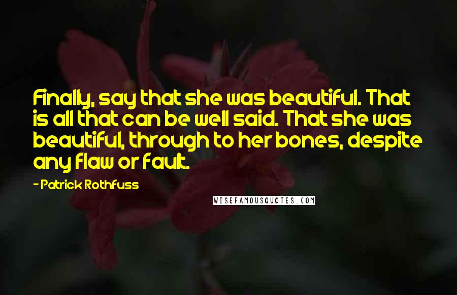 Patrick Rothfuss Quotes: Finally, say that she was beautiful. That is all that can be well said. That she was beautiful, through to her bones, despite any flaw or fault.