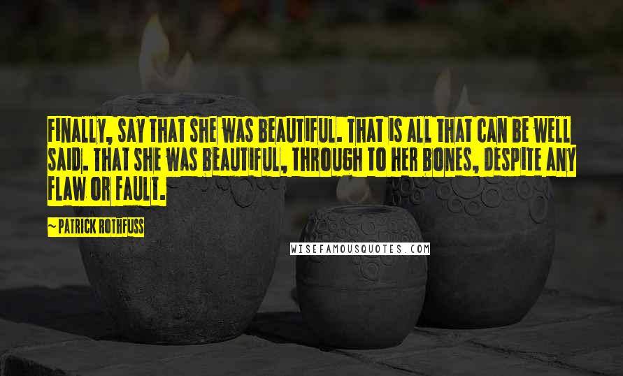 Patrick Rothfuss Quotes: Finally, say that she was beautiful. That is all that can be well said. That she was beautiful, through to her bones, despite any flaw or fault.