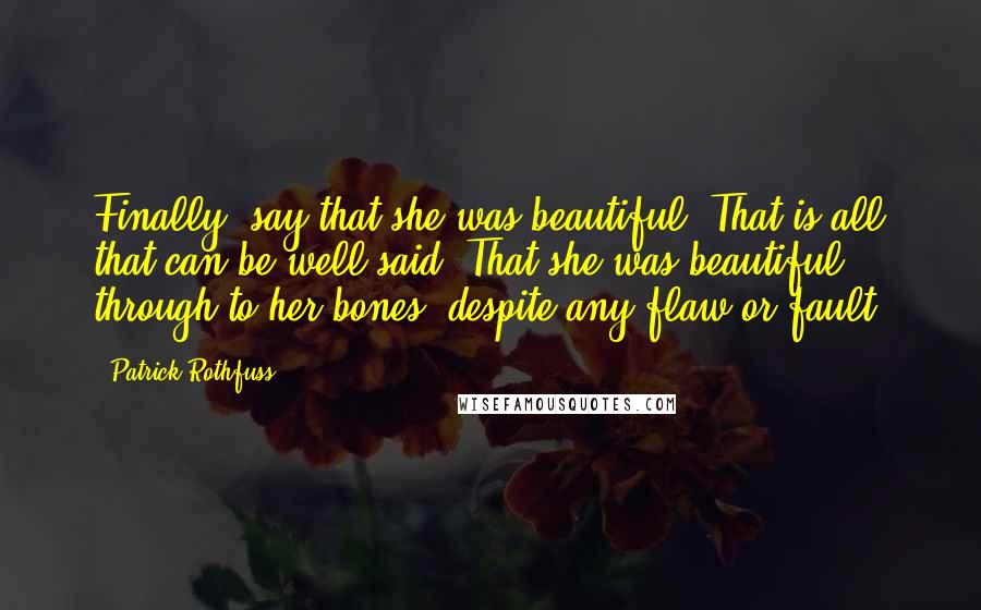 Patrick Rothfuss Quotes: Finally, say that she was beautiful. That is all that can be well said. That she was beautiful, through to her bones, despite any flaw or fault.