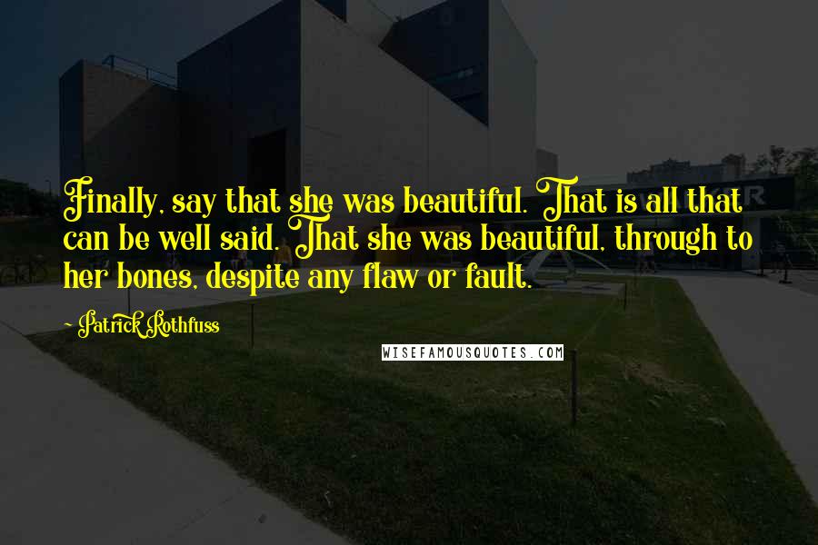 Patrick Rothfuss Quotes: Finally, say that she was beautiful. That is all that can be well said. That she was beautiful, through to her bones, despite any flaw or fault.