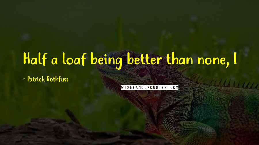 Patrick Rothfuss Quotes: Half a loaf being better than none, I