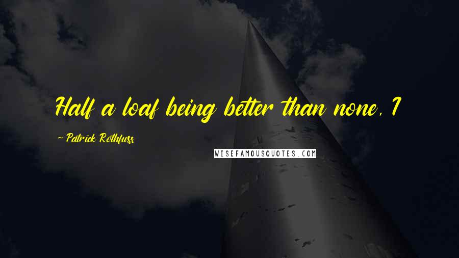 Patrick Rothfuss Quotes: Half a loaf being better than none, I