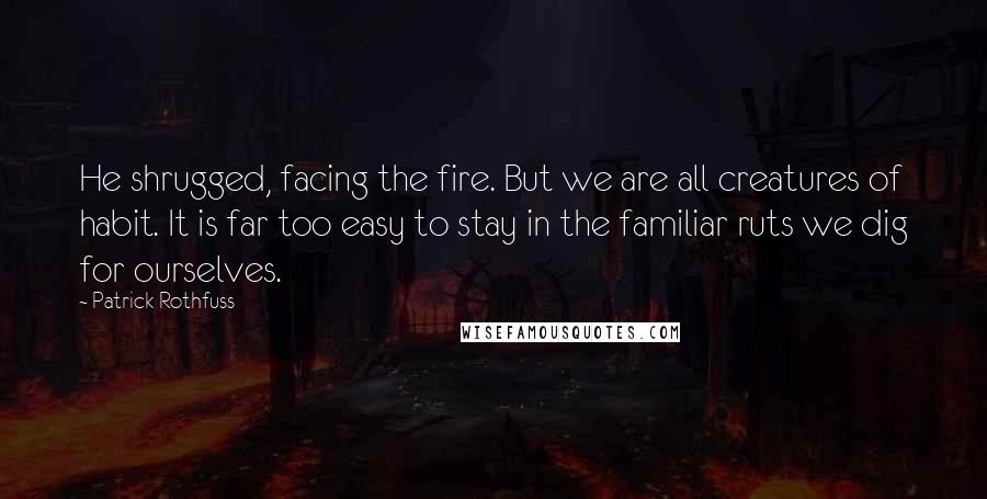Patrick Rothfuss Quotes: He shrugged, facing the fire. But we are all creatures of habit. It is far too easy to stay in the familiar ruts we dig for ourselves.