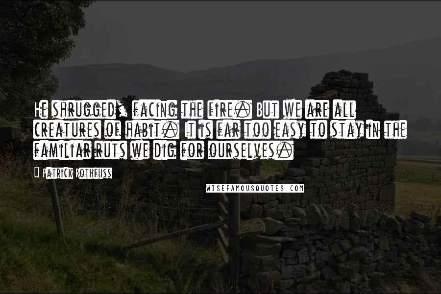 Patrick Rothfuss Quotes: He shrugged, facing the fire. But we are all creatures of habit. It is far too easy to stay in the familiar ruts we dig for ourselves.