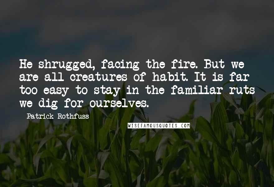 Patrick Rothfuss Quotes: He shrugged, facing the fire. But we are all creatures of habit. It is far too easy to stay in the familiar ruts we dig for ourselves.