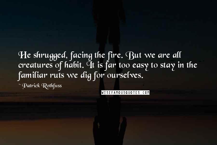 Patrick Rothfuss Quotes: He shrugged, facing the fire. But we are all creatures of habit. It is far too easy to stay in the familiar ruts we dig for ourselves.