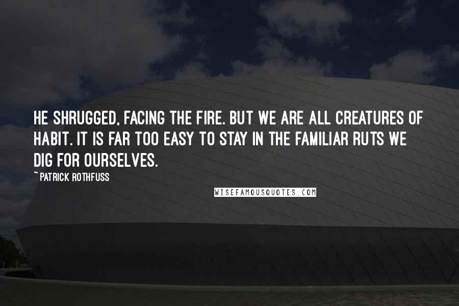 Patrick Rothfuss Quotes: He shrugged, facing the fire. But we are all creatures of habit. It is far too easy to stay in the familiar ruts we dig for ourselves.