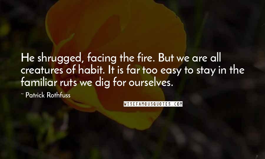 Patrick Rothfuss Quotes: He shrugged, facing the fire. But we are all creatures of habit. It is far too easy to stay in the familiar ruts we dig for ourselves.