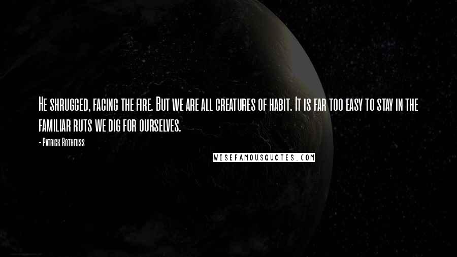 Patrick Rothfuss Quotes: He shrugged, facing the fire. But we are all creatures of habit. It is far too easy to stay in the familiar ruts we dig for ourselves.