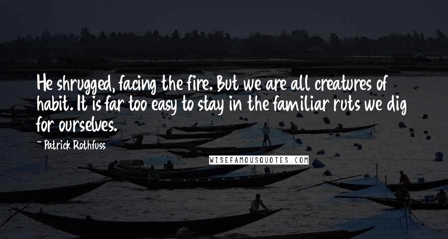 Patrick Rothfuss Quotes: He shrugged, facing the fire. But we are all creatures of habit. It is far too easy to stay in the familiar ruts we dig for ourselves.