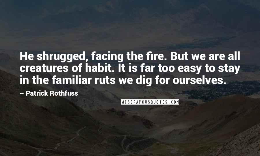 Patrick Rothfuss Quotes: He shrugged, facing the fire. But we are all creatures of habit. It is far too easy to stay in the familiar ruts we dig for ourselves.