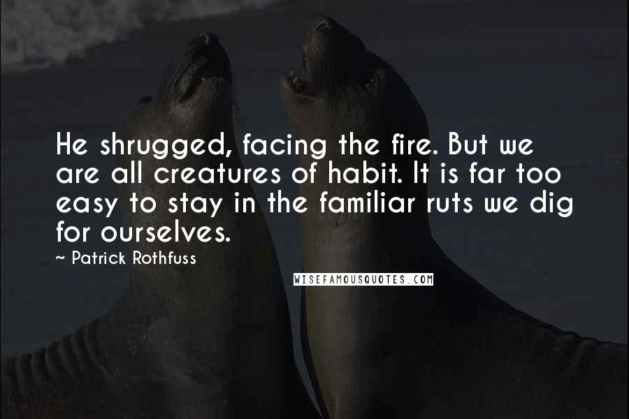 Patrick Rothfuss Quotes: He shrugged, facing the fire. But we are all creatures of habit. It is far too easy to stay in the familiar ruts we dig for ourselves.