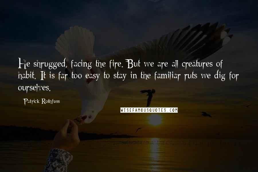 Patrick Rothfuss Quotes: He shrugged, facing the fire. But we are all creatures of habit. It is far too easy to stay in the familiar ruts we dig for ourselves.