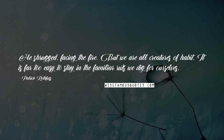Patrick Rothfuss Quotes: He shrugged, facing the fire. But we are all creatures of habit. It is far too easy to stay in the familiar ruts we dig for ourselves.
