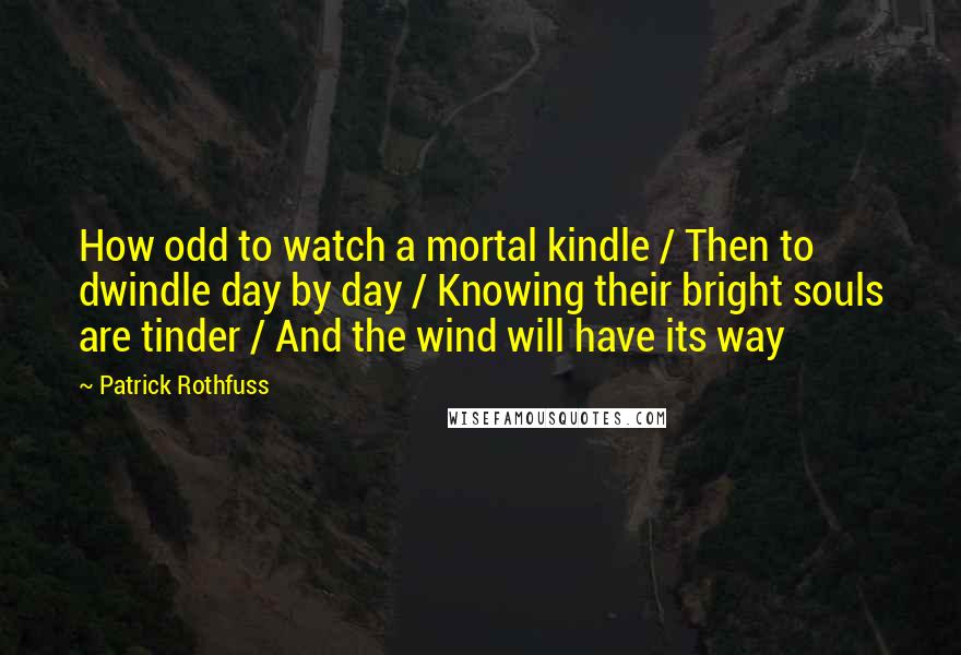 Patrick Rothfuss Quotes: How odd to watch a mortal kindle / Then to dwindle day by day / Knowing their bright souls are tinder / And the wind will have its way