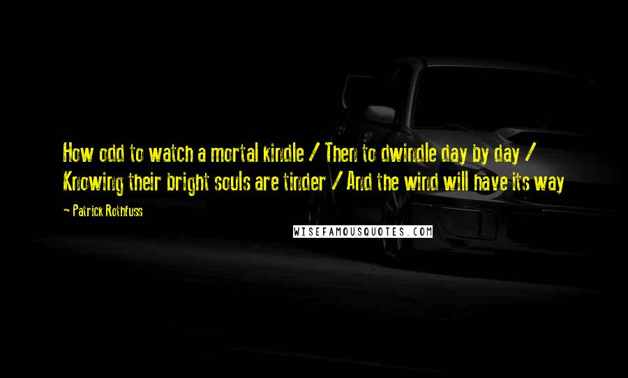 Patrick Rothfuss Quotes: How odd to watch a mortal kindle / Then to dwindle day by day / Knowing their bright souls are tinder / And the wind will have its way