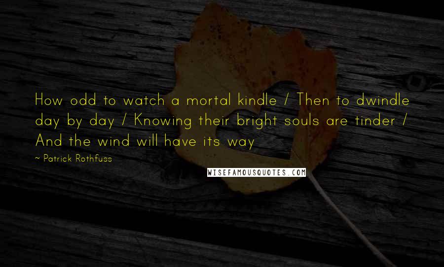 Patrick Rothfuss Quotes: How odd to watch a mortal kindle / Then to dwindle day by day / Knowing their bright souls are tinder / And the wind will have its way