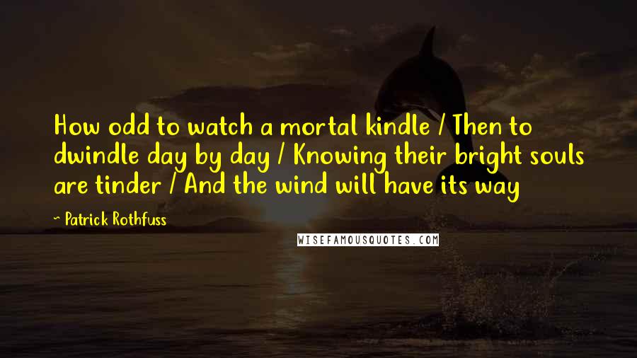 Patrick Rothfuss Quotes: How odd to watch a mortal kindle / Then to dwindle day by day / Knowing their bright souls are tinder / And the wind will have its way