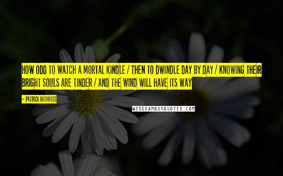 Patrick Rothfuss Quotes: How odd to watch a mortal kindle / Then to dwindle day by day / Knowing their bright souls are tinder / And the wind will have its way