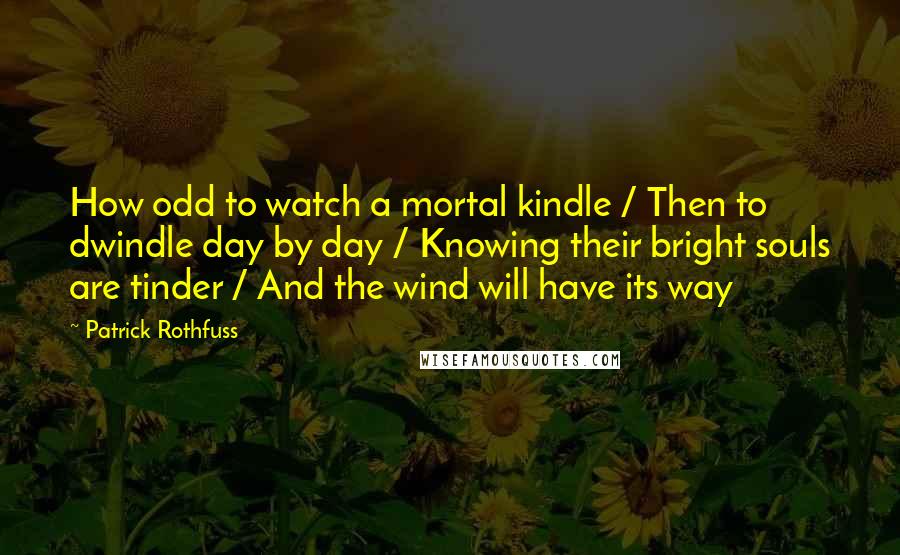 Patrick Rothfuss Quotes: How odd to watch a mortal kindle / Then to dwindle day by day / Knowing their bright souls are tinder / And the wind will have its way