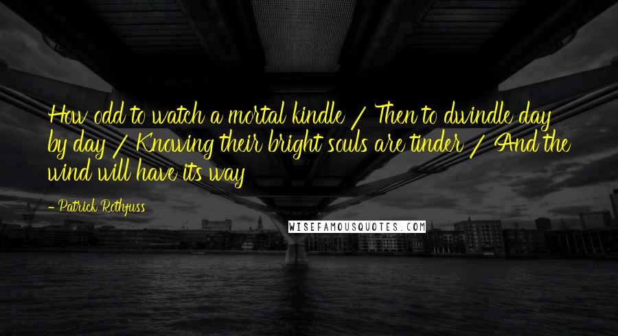 Patrick Rothfuss Quotes: How odd to watch a mortal kindle / Then to dwindle day by day / Knowing their bright souls are tinder / And the wind will have its way