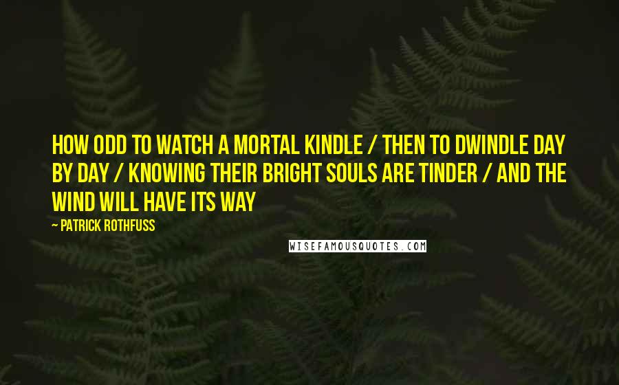 Patrick Rothfuss Quotes: How odd to watch a mortal kindle / Then to dwindle day by day / Knowing their bright souls are tinder / And the wind will have its way