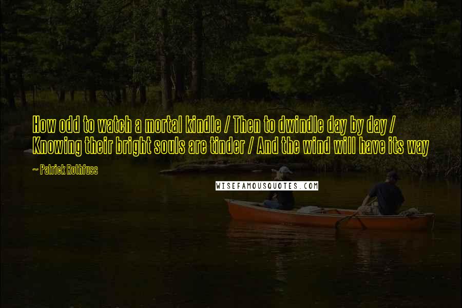 Patrick Rothfuss Quotes: How odd to watch a mortal kindle / Then to dwindle day by day / Knowing their bright souls are tinder / And the wind will have its way