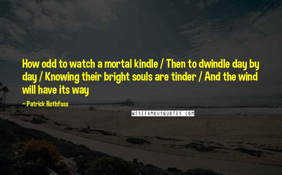 Patrick Rothfuss Quotes: How odd to watch a mortal kindle / Then to dwindle day by day / Knowing their bright souls are tinder / And the wind will have its way