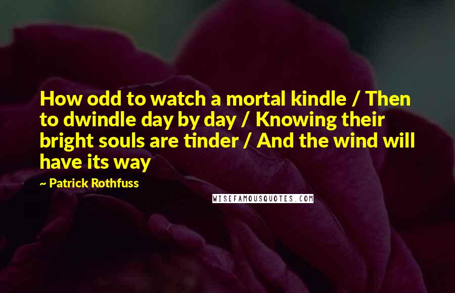 Patrick Rothfuss Quotes: How odd to watch a mortal kindle / Then to dwindle day by day / Knowing their bright souls are tinder / And the wind will have its way