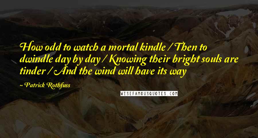 Patrick Rothfuss Quotes: How odd to watch a mortal kindle / Then to dwindle day by day / Knowing their bright souls are tinder / And the wind will have its way