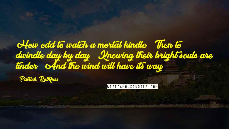 Patrick Rothfuss Quotes: How odd to watch a mortal kindle / Then to dwindle day by day / Knowing their bright souls are tinder / And the wind will have its way