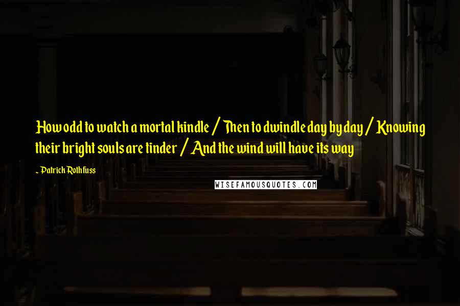 Patrick Rothfuss Quotes: How odd to watch a mortal kindle / Then to dwindle day by day / Knowing their bright souls are tinder / And the wind will have its way