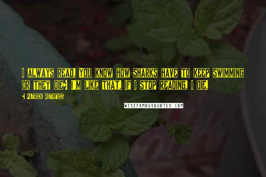 Patrick Rothfuss Quotes: I always read. You know how sharks have to keep swimming or they die? I'm like that. If I stop reading, I die.