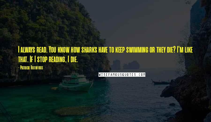 Patrick Rothfuss Quotes: I always read. You know how sharks have to keep swimming or they die? I'm like that. If I stop reading, I die.