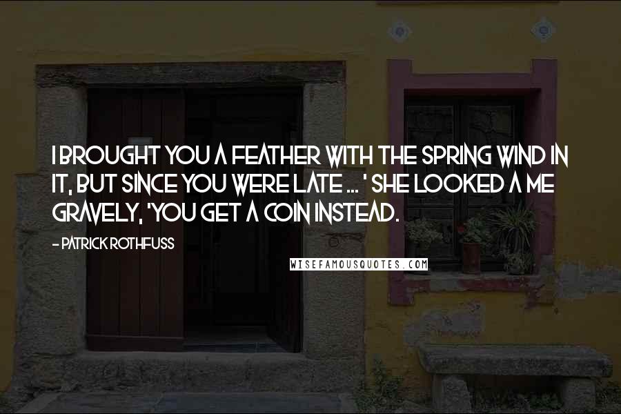 Patrick Rothfuss Quotes: I brought you a feather with the spring wind in it, but since you were late ... ' she looked a me gravely, 'you get a coin instead.