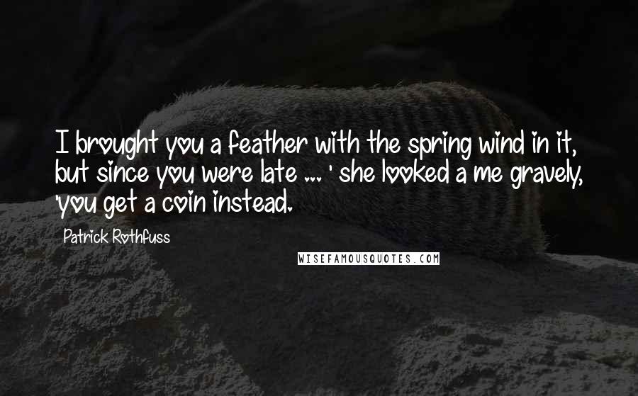 Patrick Rothfuss Quotes: I brought you a feather with the spring wind in it, but since you were late ... ' she looked a me gravely, 'you get a coin instead.