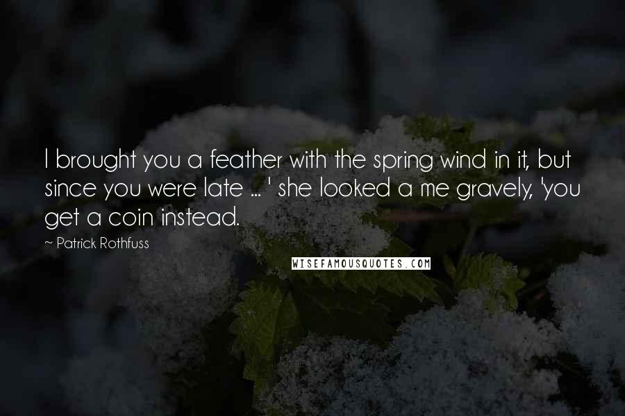 Patrick Rothfuss Quotes: I brought you a feather with the spring wind in it, but since you were late ... ' she looked a me gravely, 'you get a coin instead.
