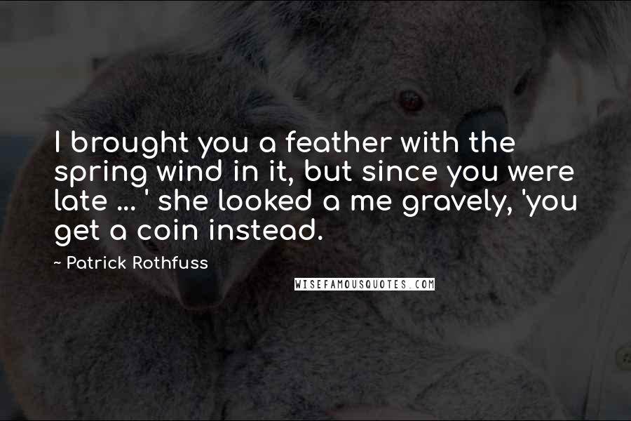 Patrick Rothfuss Quotes: I brought you a feather with the spring wind in it, but since you were late ... ' she looked a me gravely, 'you get a coin instead.