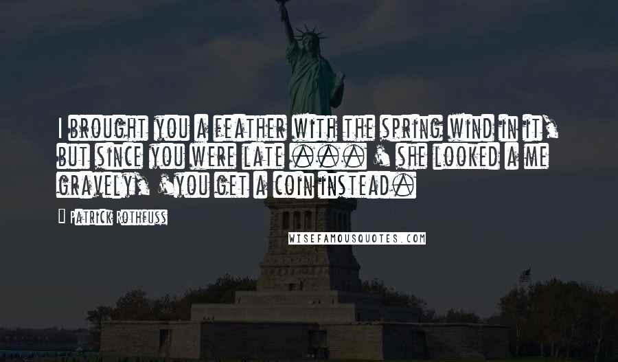 Patrick Rothfuss Quotes: I brought you a feather with the spring wind in it, but since you were late ... ' she looked a me gravely, 'you get a coin instead.