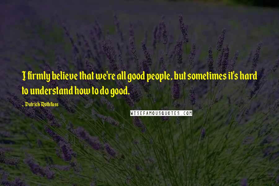 Patrick Rothfuss Quotes: I firmly believe that we're all good people, but sometimes it's hard to understand how to do good.