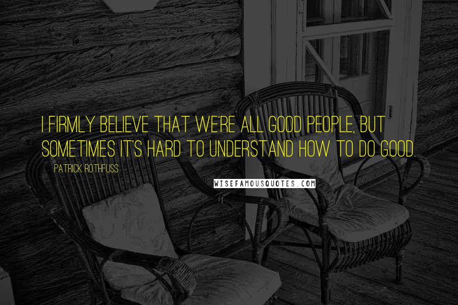 Patrick Rothfuss Quotes: I firmly believe that we're all good people, but sometimes it's hard to understand how to do good.