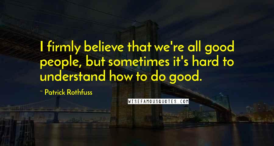Patrick Rothfuss Quotes: I firmly believe that we're all good people, but sometimes it's hard to understand how to do good.