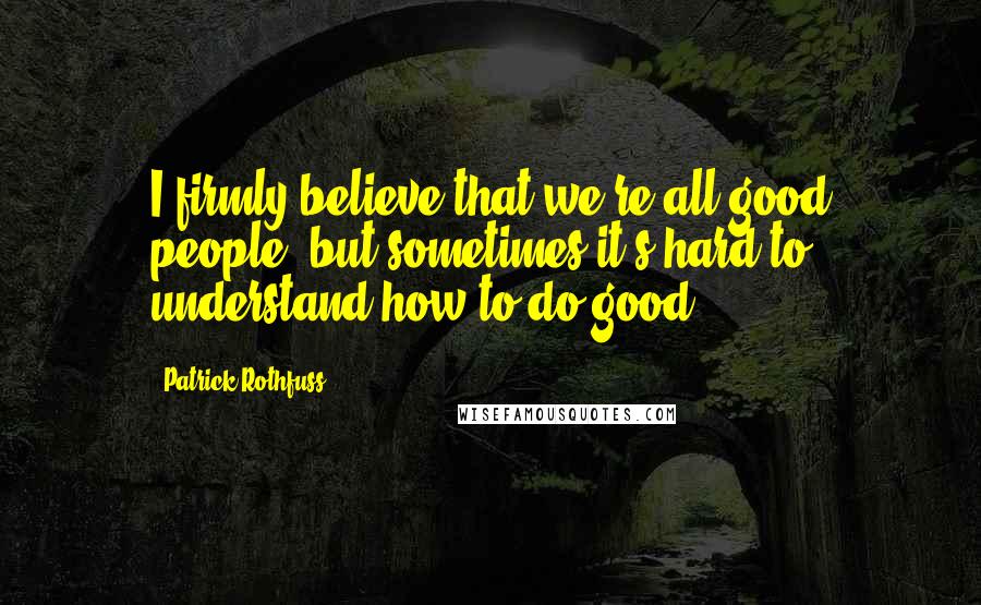 Patrick Rothfuss Quotes: I firmly believe that we're all good people, but sometimes it's hard to understand how to do good.