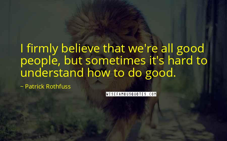 Patrick Rothfuss Quotes: I firmly believe that we're all good people, but sometimes it's hard to understand how to do good.