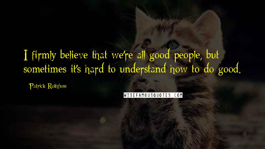 Patrick Rothfuss Quotes: I firmly believe that we're all good people, but sometimes it's hard to understand how to do good.