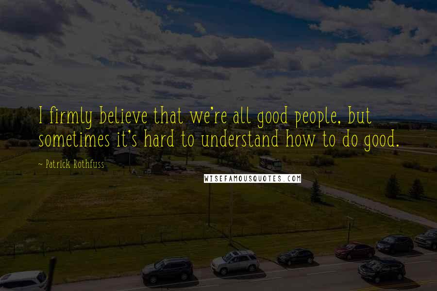 Patrick Rothfuss Quotes: I firmly believe that we're all good people, but sometimes it's hard to understand how to do good.